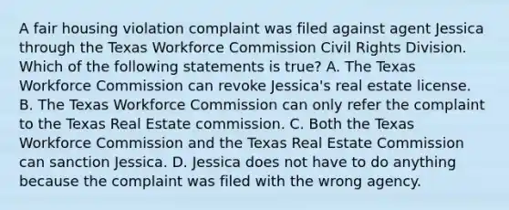 A fair housing violation complaint was filed against agent Jessica through the Texas Workforce Commission Civil Rights Division. Which of the following statements is true? A. The Texas Workforce Commission can revoke Jessica's real estate license. B. The Texas Workforce Commission can only refer the complaint to the Texas Real Estate commission. C. Both the Texas Workforce Commission and the Texas Real Estate Commission can sanction Jessica. D. Jessica does not have to do anything because the complaint was filed with the wrong agency.