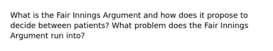 What is the Fair Innings Argument and how does it propose to decide between patients? What problem does the Fair Innings Argument run into?