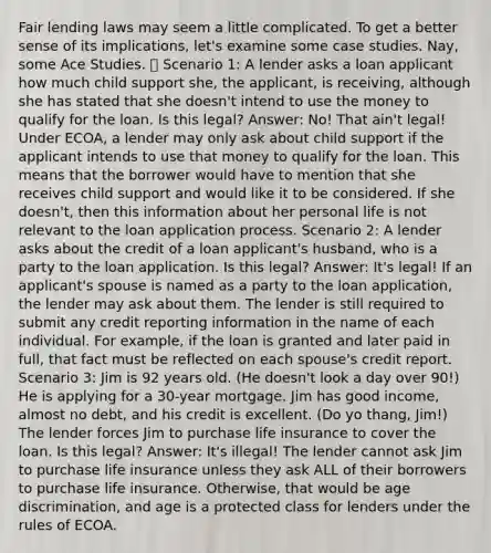 Fair lending laws may seem a little complicated. To get a better sense of its implications, let's examine some case studies. Nay, some Ace Studies. 🔎 Scenario 1: A lender asks a loan applicant how much child support she, the applicant, is receiving, although she has stated that she doesn't intend to use the money to qualify for the loan. Is this legal? Answer: No! That ain't legal! Under ECOA, a lender may only ask about child support if the applicant intends to use that money to qualify for the loan. This means that the borrower would have to mention that she receives child support and would like it to be considered. If she doesn't, then this information about her personal life is not relevant to the loan application process. Scenario 2: A lender asks about the credit of a loan applicant's husband, who is a party to the loan application. Is this legal? Answer: It's legal! If an applicant's spouse is named as a party to the loan application, the lender may ask about them. The lender is still required to submit any credit reporting information in the name of each individual. For example, if the loan is granted and later paid in full, that fact must be reflected on each spouse's credit report. Scenario 3: Jim is 92 years old. (He doesn't look a day over 90!) He is applying for a 30-year mortgage. Jim has good income, almost no debt, and his credit is excellent. (Do yo thang, Jim!) The lender forces Jim to purchase life insurance to cover the loan. Is this legal? Answer: It's illegal! The lender cannot ask Jim to purchase life insurance unless they ask ALL of their borrowers to purchase life insurance. Otherwise, that would be age discrimination, and age is a protected class for lenders under the rules of ECOA.