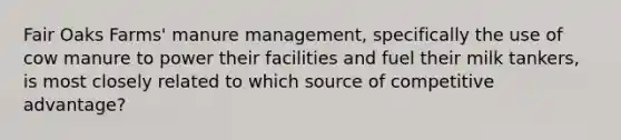 Fair Oaks Farms' manure management, specifically the use of cow manure to power their facilities and fuel their milk tankers, is most closely related to which source of competitive advantage?