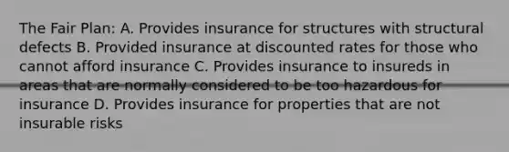 The Fair Plan: A. Provides insurance for structures with structural defects B. Provided insurance at discounted rates for those who cannot afford insurance C. Provides insurance to insureds in areas that are normally considered to be too hazardous for insurance D. Provides insurance for properties that are not insurable risks