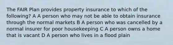 The FAIR Plan provides property insurance to which of the following? A A person who may not be able to obtain insurance through the normal markets B A person who was cancelled by a normal insurer for poor housekeeping C A person owns a home that is vacant D A person who lives in a flood plain