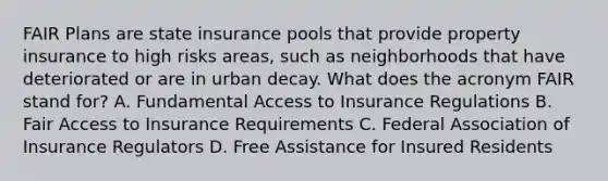 FAIR Plans are state insurance pools that provide property insurance to high risks areas, such as neighborhoods that have deteriorated or are in urban decay. What does the acronym FAIR stand for? A. Fundamental Access to Insurance Regulations B. Fair Access to Insurance Requirements C. Federal Association of Insurance Regulators D. Free Assistance for Insured Residents