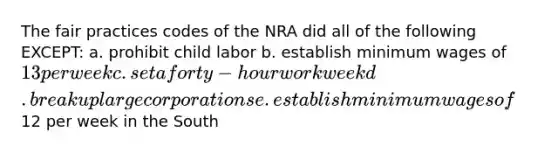 The fair practices codes of the NRA did all of the following EXCEPT: a. prohibit child labor b. establish minimum wages of 13 per week c. set a forty-hour workweek d. break up large corporations e. establish minimum wages of12 per week in the South