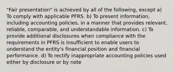 "Fair presentation" is achieved by all of the following, except a) To comply with applicable PFRS. b) To present information, including accounting policies, in a manner that provides relevant, reliable, comparable, and understandable information. c) To provide additional disclosures when compliance with the requirements in PFRS is insufficient to enable users to understand the entity's financial position and financial performance. d) To rectify inappropriate accounting policies used either by disclosure or by note