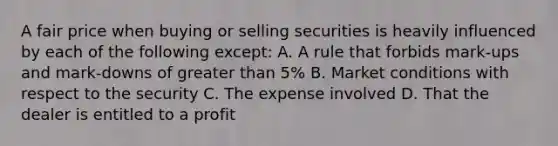 A fair price when buying or selling securities is heavily influenced by each of the following except: A. A rule that forbids mark-ups and mark-downs of greater than 5% B. Market conditions with respect to the security C. The expense involved D. That the dealer is entitled to a profit