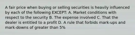 A fair price when buying or selling securities is heavily influenced by each of the following EXCEPT: A. Market conditions with respect to the security B. The expense involved C. That the dealer is entitled to a profit D. A rule that forbids mark-ups and mark-downs of greater than 5%