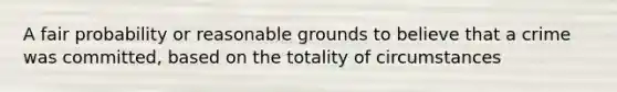 A fair probability or reasonable grounds to believe that a crime was committed, based on the totality of circumstances