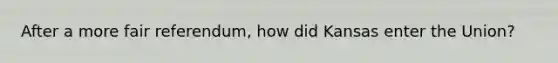 After a more fair referendum, how did Kansas enter the Union?