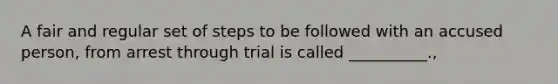 A fair and regular set of steps to be followed with an accused person, from arrest through trial is called __________.,