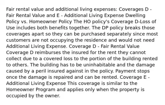 Fair rental value and additional living expenses: Coverages D - Fair Rental Value and E - Additional Living Expense Dwelling Policy vs. Homeowner Policy The HO policy's Coverage D-Loss of Use includes both benefits together. The DP policy breaks those coverages apart so they can be purchased separately since most customers are not occupying the residence and would not need Additional Living Expense. Coverage D - Fair Rental Value Coverage D reimburses the insured for the rent they cannot collect due to a covered loss to the portion of the building rented to others. The building has to be uninhabitable and the damage caused by a peril insured against in the policy. Payment stops once the damage is repaired and can be rented. Coverage E - Additional Living Expense This coverage is similar to the Homeowner Program and applies only when the property is occupied by the owner.