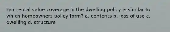 Fair rental value coverage in the dwelling policy is similar to which homeowners policy form? a. contents b. loss of use c. dwelling d. structure