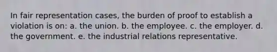 In fair representation cases, the burden of proof to establish a violation is on: a. the union. b. the employee. c. the employer. d. the government. e. the industrial relations representative.