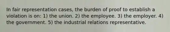 In fair representation cases, the burden of proof to establish a violation is on: 1) the union. 2) the employee. 3) the employer. 4) the government. 5) the industrial relations representative.