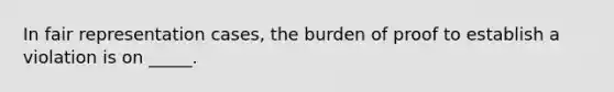 In fair representation cases, the burden of proof to establish a violation is on _____.