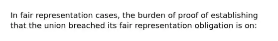 In fair representation cases, the burden of proof of establishing that the union breached its fair representation obligation is on: