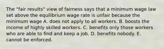 The "fair results" view of fairness says that a minimum wage law set above the equilibrium wage rate is unfair because the minimum wage A. does not apply to all workers. B. boosts the income of highly skilled workers. C. benefits only those workers who are able to find and keep a job. D. benefits nobody. E. cannot be enforced.