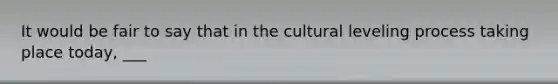 It would be fair to say that in the cultural leveling process taking place today, ___