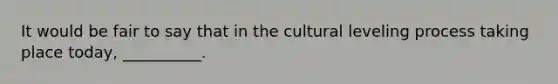 It would be fair to say that in the cultural leveling process taking place today, __________.