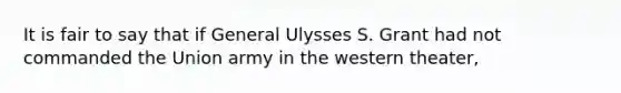 It is fair to say that if General Ulysses S. Grant had not commanded the Union army in the western theater,