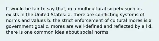 It would be fair to say that, in a multicultural society such as exists in the United States: a. there are conflicting systems of norms and values b. the strict enforcement of cultural mores is a government goal c. mores are well-defined and reflected by all d. there is one common idea about social norms