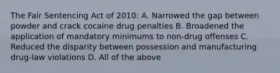 The Fair Sentencing Act of 2010: A. Narrowed the gap between powder and crack cocaine drug penalties B. Broadened the application of mandatory minimums to non-drug offenses C. Reduced the disparity between possession and manufacturing drug-law violations D. All of the above