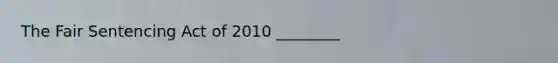The Fair Sentencing Act of 2010 ________