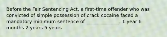 Before the Fair Sentencing Act, a first-time offender who was convicted of simple possession of crack cocaine faced a mandatory minimum sentence of ______________. 1 year 6 months 2 years 5 years