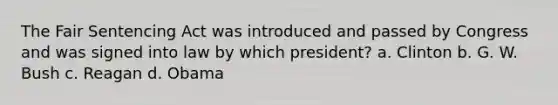 The Fair Sentencing Act was introduced and passed by Congress and was signed into law by which president? a. Clinton b. G. W. Bush c. Reagan d. Obama