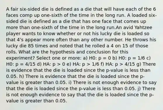 A fair six-sided die is defined as a die that will have each of the 6 faces comp up one-sixth of the time in the long run. A loaded six-sided die is defined as a die that has one face that comes up more than one-sixth of the time in the long run.An avid Yahtzee player wants to know whether or not his lucky die is loaded so that 4's appear more often than any other number. He throws his lucky die 85 times and noted that he rolled a 4 on 15 of those rolls. What are the hypothesis and conclusion for this experiment? Select one or more: a) H0: p = 0 b) H0: p = 1/6 c) H0: p = 4/15 d) HA: p > 0 e) HA: p > 1/6 f) HA: p > 4/15 g) There is evidence that the die is loaded since the p-value is less than 0.05. h) There is evidence that the die is loaded since the p-value is greater than 0.05. i) There is not enough evidence to say that the die is loaded since the p-value is less than 0.05. j) There is not enough evidence to say that the die is loaded since the p-value is greater than 0.05.