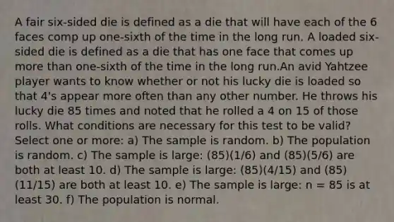 A fair six-sided die is defined as a die that will have each of the 6 faces comp up one-sixth of the time in the long run. A loaded six-sided die is defined as a die that has one face that comes up more than one-sixth of the time in the long run.An avid Yahtzee player wants to know whether or not his lucky die is loaded so that 4's appear more often than any other number. He throws his lucky die 85 times and noted that he rolled a 4 on 15 of those rolls. What conditions are necessary for this test to be valid? Select one or more: a) The sample is random. b) The population is random. c) The sample is large: (85)(1/6) and (85)(5/6) are both at least 10. d) The sample is large: (85)(4/15) and (85)(11/15) are both at least 10. e) The sample is large: n = 85 is at least 30. f) The population is normal.