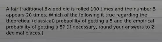 A fair traditional 6-sided die is rolled 100 times and the number 5 appears 20 times. Which of the following it true regarding the theoretical (classical) probability of getting a 5 and the empirical probability of getting a 5? (If necessary, round your answers to 2 decimal places.)