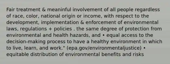 Fair treatment & meaninful involvement of all people regardless of race, color, national origin or income, with respect to the development, implementation & enforcement of environmental laws, regulations + policies . the same degree of protection from environmental and health hazards, and • equal access to the decision-making process to have a healthy environment in which to live, learn, and work." (epa.gov/environmentaljustice) • equitable distribution of environmental benefits and risks