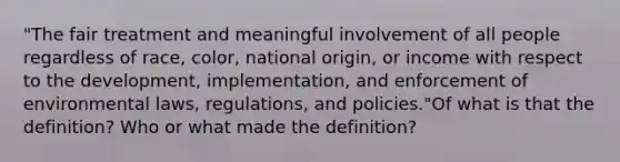 "The fair treatment and meaningful involvement of all people regardless of race, color, national origin, or income with respect to the development, implementation, and enforcement of environmental laws, regulations, and policies."Of what is that the definition? Who or what made the definition?