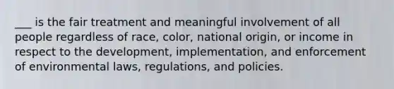 ___ is the fair treatment and meaningful involvement of all people regardless of race, color, national origin, or income in respect to the development, implementation, and enforcement of environmental laws, regulations, and policies.