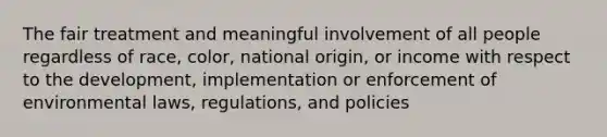 The fair treatment and meaningful involvement of all people regardless of race, color, national origin, or income with respect to the development, implementation or enforcement of environmental laws, regulations, and policies