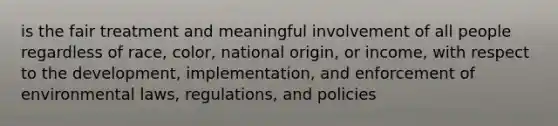 is the fair treatment and meaningful involvement of all people regardless of race, color, national origin, or income, with respect to the development, implementation, and enforcement of environmental laws, regulations, and policies