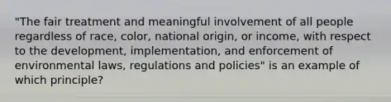 "The fair treatment and meaningful involvement of all people regardless of race, color, national origin, or income, with respect to the development, implementation, and enforcement of environmental laws, regulations and policies" is an example of which principle?