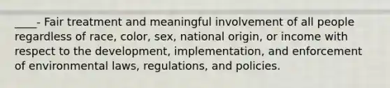 ____- Fair treatment and meaningful involvement of all people regardless of race, color, sex, national origin, or income with respect to the development, implementation, and enforcement of environmental laws, regulations, and policies.