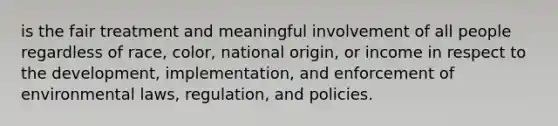 is the fair treatment and meaningful involvement of all people regardless of race, color, national origin, or income in respect to the development, implementation, and enforcement of environmental laws, regulation, and policies.