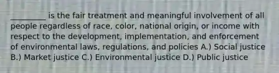 _________ is the fair treatment and meaningful involvement of all people regardless of race, color, national origin, or income with respect to the development, implementation, and enforcement of environmental laws, regulations, and policies A.) Social justice B.) Market justice C.) Environmental justice D.) Public justice