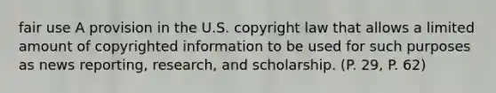 fair use A provision in the U.S. copyright law that allows a limited amount of copyrighted information to be used for such purposes as news reporting, research, and scholarship. (P. 29, P. 62)