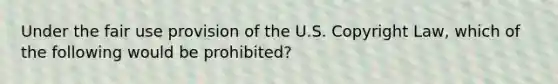 Under the fair use provision of the U.S. Copyright Law, which of the following would be prohibited?