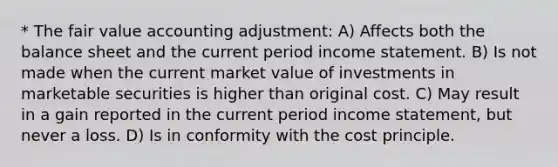 * The fair value accounting adjustment: A) Affects both the balance sheet and the current period income statement. B) Is not made when the current market value of investments in marketable securities is higher than original cost. C) May result in a gain reported in the current period income statement, but never a loss. D) Is in conformity with the cost principle.