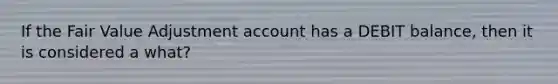 If the Fair Value Adjustment account has a DEBIT balance, then it is considered a what?