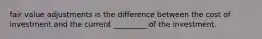 fair value adjustments is the difference between the cost of investment and the current _________ of the investment.