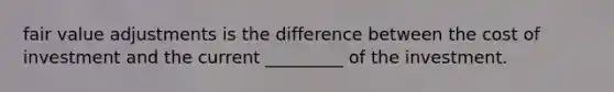 fair value adjustments is the difference between the cost of investment and the current _________ of the investment.