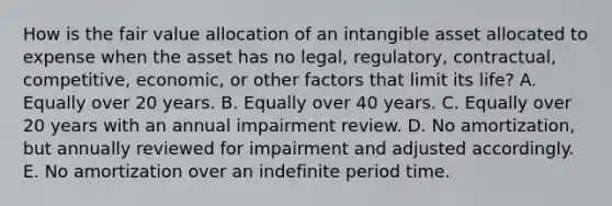 How is the fair value allocation of an intangible asset allocated to expense when the asset has no legal, regulatory, contractual, competitive, economic, or other factors that limit its life? A. Equally over 20 years. B. Equally over 40 years. C. Equally over 20 years with an annual impairment review. D. No amortization, but annually reviewed for impairment and adjusted accordingly. E. No amortization over an indefinite period time.