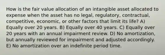 How is the fair value allocation of an intangible asset allocated to expense when the asset has no legal, regulatory, contractual, competitive, economic, or other factors that limit its life? A) Equally over 20 years. B) Equally over 40 years. C) Equally over 20 years with an annual impairment review. D) No amortization, but annually reviewed for impairment and adjusted accordingly. E) No amortization over an indefinite period time.