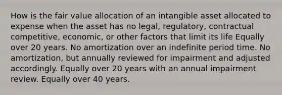 How is the fair value allocation of an intangible asset allocated to expense when the asset has no legal, regulatory, contractual competitive, economic, or other factors that limit its life Equally over 20 years. No amortization over an indefinite period time. No amortization, but annually reviewed for impairment and adjusted accordingly. Equally over 20 years with an annual impairment review. Equally over 40 years.